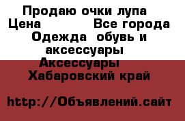 Продаю очки лупа › Цена ­ 2 500 - Все города Одежда, обувь и аксессуары » Аксессуары   . Хабаровский край